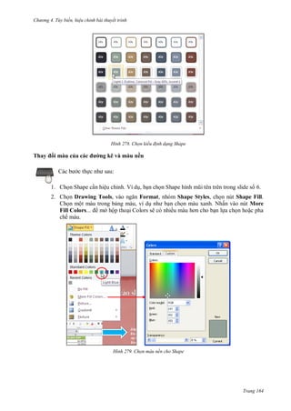 h

ng 4. T y biến hi u chỉnh bài thuyết trình

H nh

Thay

i màu của
c th

Chọn kiểu đ nh dạng Shape

ng kẽ và màu nền
:

1. Ch n Shape c n hiệu chỉnh. Ví d , b n ch n Shape hình

trong slide s 6.

2. Ch n Drawing Tools,
Format, nhóm Shape Styles, ch n nút Shape Fill.
Ch n một màu trong b ng màu, ví d
n ch n màu xanh. Nhấn vào nút More
Fill Colors...
mở hộp tho i Colors sẽ có nhiề
n l a ch n ho c pha
chế màu.

H nh

Chọn màu nền cho Shape

Trang 164

 