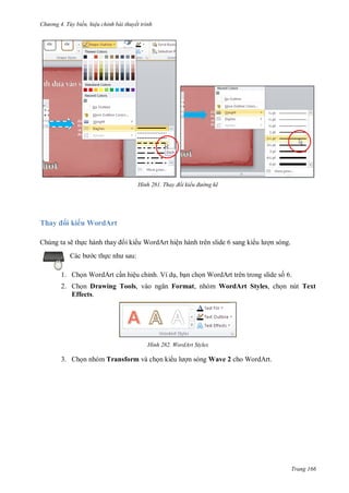 h

ng 4. T y biến hi u chỉnh bài thuyết trình

H nh

Thay

Thay đổi kiểu đ ờng kẽ

i ki u WordArt

Chúng ta sẽ th c hành thay
c th

i ki u WordArt hiện hành trên slide 6 sang ki

n sóng.

:

1. Ch n WordArt c n hiệu chỉnh. Ví d , b n ch n WordArt trên trong slide s 6.
2. Ch n Drawing Tools,
Effects.

Format, nhóm WordArt Styles, ch n nút Text

H nh

3. Ch n nhóm Transform và ch n ki

WordArt Styles

n sóng Wave 2 cho WordArt.

Trang 166

 