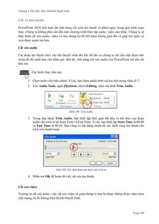 h

ng 4. T y biến hi u chỉnh bài thuyết trình

Cắt và nén media
PowerPoint 2010 tích h p sẵ
ắt xém âm thanh và phim ngay trong quá trình so n
th o. Chúng ta không ph i c
ến mộ
ập audio, video nào khác. Chúng ta sẽ
th c hành cắt xén audio, video và nén chúng l
tiết kiệm không gian

Cắt xén audio
n âm thanh chèn vào bài thuyế
minh h a cho khán gi . K

,

ất dài và chúng ta chỉ c n mộ
n nh
ắt xén audio c a PowerPoint trở nên rất

h u ích.
:

c th

1. Ch n audio c n hiệu chỉnh. Ví d , b n ch n audio hình cái loa trên trong slide s 7.
2. Vào Audio Tools,

Playback, nhóm Editing, ch n nút lệnh Trim Audio

H nh

Trim Audio

3. Trong hộp tho i Trim Audio, b n thiết lập th i gian bắ
u và kết thúc c
n
audio c n trích ra t i Start Time và End Time. Ví d , b n thiết lập Start Time là 00:00
và End Time là 00:24. B
dùng chuộ
nh vùng âm thanh c n
t.

H nh

4. Nhấn nút OK

Xác đ nh đoạn âm thích c n trích ra

hoàn tất việc cắt xén âm thanh.

Cắt xen video
T
chấ

cắt xén audio, việc cắt xén video sẽ giúp chúng ta lo i b
ng, b l i không hi n th khi thuyết trình.

c nh

n video kém

Trang 169

 