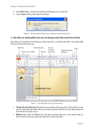 h

ng




Gi i thi u ower oint 010

Ch n D ’ Sav : sẽ
P
P
Ch n Cancel: h y lệnh thoát PowerPoint

H nh

3. Tì
G

h u
ệ

Hộp thoại nhắc nhở bạn l u các thông tin trong bài thuyết trình

h

h hầ

as

F

P w P

K

N
S

Close
Maximize/Restore
Minimize

Title bar

Outline
s

H nh

Tha h

s

7

T

N

ì h

:

Quick Access toolbar



h ơ

ề

PowerPoint
PowerPoint
N

i

ác thành ph n tr n c a sổ ower oint

u ề Title bar):T
ệ
ệ
Nế

P

P
ộ

T


Ribbon:

R

ế

,
ệ

Trang 17

 