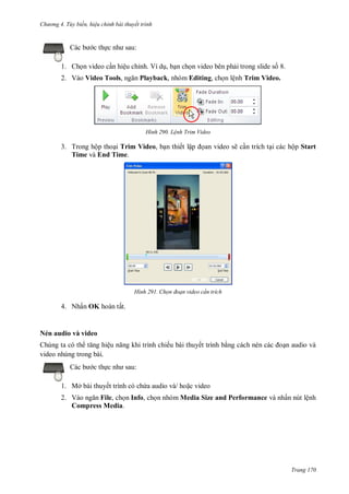 h

ng 4. T y biến hi u chỉnh bài thuyết trình

c th c

:

1. Ch n video c n hiệu chỉnh. Ví d , b n ch n video bên ph i trong slide s 8.
2. Vào Video Tools,

Playback, nhóm Editing, ch n lệnh Trim Video.

H nh

L nh Trim Video

3. Trong hộp tho i Trim Video, b n thiết lậ
Time và End Time.

H nh

an video sẽ c n trích t i các hộp Start

Chọn đoạn video c n trích

4. Nhấn OK hoàn tất.

Nén audio và video
Chúng ta có th
ệ
video nhúng trong bài.
c th

ếu bài thuyết trình b

n audio và

:

1. Mở bài thuyết trình có ch a audio và/ ho c video
2. V
File, ch n Info, ch n nhóm Media Size and Performance và nhấn nút lệnh
Compress Media.

Trang 170

 