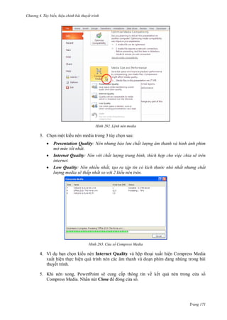 h

ng 4. T y biến hi u chỉnh bài thuyết trình

H nh

L nh nén media

3. Ch n một ki u nén media trong 3 tùy ch n sau:




Presentation Quality N n nh ng bảo l u chất l ợng âm thanh và hình ảnh phim
mở mức tốt nhất.
Internet Quality: Nén v i chất l ợng trung bình, thích hợp cho vi c chia sẽ trên
internet.
Low Quality: Nén nhiều nhất, tạo ra tập tin c kích th
l ợng media sẽ thấp nhất so v i 2 kiểu nén trên.

H nh

c nhỏ nhất nh ng chất

C a sổ Compress Media

4. Ví d b n ch n ki u nén Internet Quality và hộp tho i xuất hiện Compress Media
xuất hiện th c hiệ
thuyết trình.
5. Khi nén xong, PowerPoint sẽ cung cấp thông tin về kết qu nén trong c a s
Compress Media. Nhấn nút Close
as .

Trang 171

 