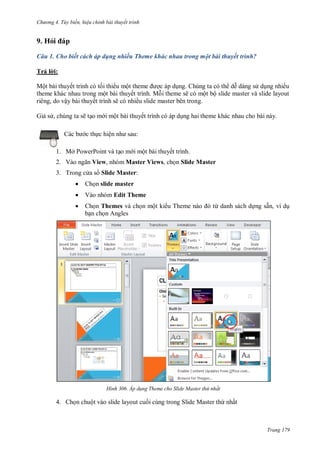 h

ng 4. T y biến hi u chỉnh bài thuyết trình

9. Hỏ
Câu 1. Cho biết cách áp dụng nhiều Theme khác nhau trong một bài thuyết trình?
T ảl :
Mộ

ế

ộ
ộ

,
G

ậ

ế

,

ề
ế

ẽ

ẽ

M

ẽ

ề

ộ

ộ

ộ

g.
ế

:

c th c hiệ

1. Mở PowerPoint và t o m i một bài thuyết trình.
2. V

View, nhóm Master Views, ch n Slide Master

3. Trong c a s Slide Master:


Ch n slide master



Vào nhóm Edit Theme



Ch n Themes và ch n một ki
b n ch n Angles

H nh

T

ừ danh sách d ng sẵn, ví d

Áp d ng Theme cho Slide Master thứ nhất

4. Ch n chuột vào slide layout cu i cùng trong Slide Master th nhất

Trang 179

 