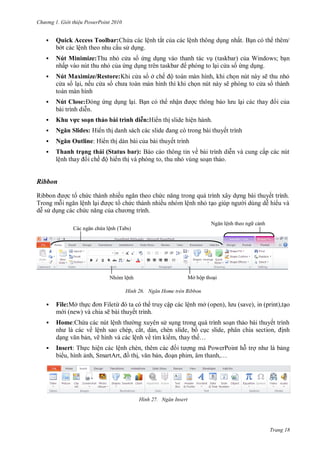 h

ng






Gi i thi u ower oint 010

ệ

Quick Access Toolbar:
ệ

ắ

ệ

ấ

.

Nú Minimize:T
ấ

taskbar
taskbar

Nú Maximize/Restore:K
, ế

ở

ế ộ

,

W
ng.

;

ẽ
ẽ

Nú Close:

ậ
.

hu v



s ạ

hả



N ă Ou l



Tha h
ệ

ệ

:H

N ă Sl d s: H



ì hd

ạ

ế

:H

ế

h S a us a :
ế ộ

ề

ấ

,

Ribbon
R
T

ề

ế

ệ

ề

N

ệ

Mở ộ

ệ
H nh



File ừ
ẽ

File:Mở

Ngăn Home tr n Ribbon

ậ
ế

ệ

ở open),

,

,

Insert: T
,

ệ
,S

save), in (print),

.

ệ

Home:

ế

các ề ệ
, ẽ


ệ

(Tabs)

N



ệ

, ắ,
,
ệ
ề
ệ
,

ế ,

,

P

,

,

H nh

,

ế…
,

P
,…

Ngăn Insert

Trang 18

 