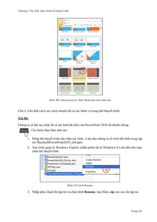 h

ng 4. T y biến hi u chỉnh bài thuyết trình

H nh

Chọn layout từ 2 kiểu Theme khi chèn slide m i

Câu 2. Cho biết cách sao chép nhanh tất cả các hình có trong bài thuyết trình
Trả l i:
ã

Chúng ta có th sao chép tất c
c th c hiệ
1.

P

P

ất nhanh chóng.

:

ết trình c n chép các hình, ví d
tin ThuchanhPowerPoint2010_ch4.pptx.

2. Vào trình qu n lý Windows Explore (nhấn phím tắ
ch a bài thuyết trình.

H nh

ẽ trích hết hình trong tập
W

+

ế

c

L nh Rename

3. Nhấp ph i chuột lên tập tin và ch n lệnh Rename, b n thêm .zip vào sau tên tập tin.

Trang 181

 
