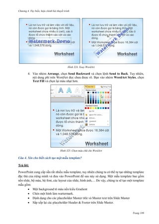 h

ng 4. T y biến hi u chỉnh bài thuyết trình

H nh

Xoay WordArt

4. Vào nhóm Arrange, ch n Send Backward và ch n lệnh Send to Back. Tuy nhiên,
nộ
W
c rõ. B n vào nhóm WordArt Styles, ch n
Text Fill và ch n l i màu nh

H nh

Chọn màu ch cho WordArt

Câu 4. Xin cho biết cách tạo một mẫu template?
Trả l i:
PowerPoint cung cấp sẵn rất nhiều m u template, tuy nhiên chúng ta có th t t o nh ng template
c thù c
P
P
sau này s d ng. Một m u template bao g m
nền slide, bộ màu, bộ font, các layout c a slide, hình
,…
ậy, chúng ta sẽ t o một template
m u g m:
 Một background tô màu nền ki u Gradient
 Chèn một hình làm wartermark.

nh d ng cho các placeholder Master title và Master text trên Slide Master
 Sắp xếp l i các placeholder Header & Footer trên Slide Master.
Trang 189

 