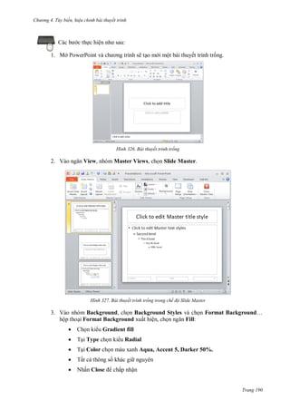 h

ng 4. T y biến hi u chỉnh bài thuyết trình

Các

c th c hiệ

1. Mở P

:

P

ẽ t o m i một bài thuyết trình tr ng.

H nh

2. V

Bài thuyết trình trống

View, nhóm Master Views, ch n Slide Master.

H nh

Bài thuyết trình trống trong chế độ Slide Master

3. Vào nhóm Background, ch n Background Styles và ch n Format Background…
hộp tho i Format Background xuất hiện, ch
Fill:


Ch n ki u Gradient fill



T i Type ch n ki u Radial



T i Color ch n màu xanh Aqua, Accent 5, Darker 50%.



Tất c thông s khác gi nguyên



Nhấn Close

chấp nhận

Trang 190

 