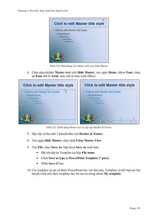 h

ng 4. T y biến hi u chỉnh bài thuyết trình

H nh

Đ nh dạng cho Master title trên Slide Master

6. Ch n placeholder Master text trên Slide Master, v
l i Font ch là Arial, màu ch là màu xanh (Blue)

H nh

Home, nhóm Font, ch n

Đ nh dạng Master text và sắp xếp Header & Footer

7. Sắp xếp và thu nh 3 placeholder c a Header & Footer.
8. V

Slide Master, ch n lệnh Close Master View.

9. Vào File, ch n Save As, hộp tho i Save As xuất hiện


t tên tập tin Template t i hộp File name



Ch n Save as type là PowerPoint Template (*.potx)



Nhấn Save

10. Các template t t o sẽ
P
P
c Template và khi b n t o bài
thuyết trình m i theo template này thì tìm nó trong nhóm My template

Trang 192

 