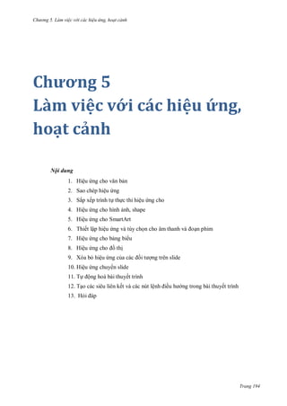 h

ng 5 Làm vi c v i các hi u ứng hoạt cảnh

Chương 5
Làm việc với các hiệu ứng,
hoạt cảnh
Nội dung
1. Hiệu

n

2. Sao chép hiệu ng
3. Sắp xếp trình t th c thi hiệu ng cho
4. Hiệu ng cho hình nh, shape
5. Hiệu ng cho SmartArt
6. Thiết lập hiệu ng và tùy ch

n phim

7. Hiệu ng cho b ng bi u
8. Hiệu

th

9. Xóa b hiệu ng c

ng trên slide

10. Hiệu ng chuy n slide
11. T

ộng hoá bài thuyết trình

12. T o các siêu liên kết và các nút lệ

ề

ng trong bài thuyết trình

13. H

Trang 194

 