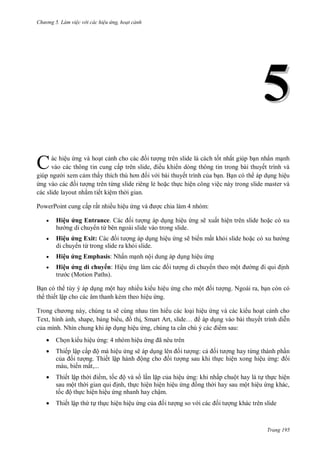 h

ng 5 Làm vi c v i các hi u ứng hoạt cảnh

5
C

ác hiệu ng và ho t c
ng trên slide là cách t t nhất giúp b n nhấn m nh
vào các thông tin cung cấ
, ều khi n dòng thông tin trong bài thuyết trình và
i xem c m thấ
i v i bài thuyết trình c a b n. B n có th áp d ng hiệu
ng trên từng slide riêng lẻ ho c th c hiện công việc này trong slide master và
các slide layout nh m tiết kiệm th i gian.
PowerPoint cung cấp rất nhiều hiệu ng


H ệu ứ

Entrance.
ừ



H ệu ứ

Exit: C
ừ



H ệu ứ

Emphasis: N ấ



c chia làm 4 nhóm:
ệ

H ệu ứ d huy : H ệ
(Motion Paths).

ệ

ẽ
ẽ

ộ

ế

ấ

ệ

có xu

ấ

ệ
ộ

B n có th tùy ý áp d ng một hay nhiều ki u hiệu ng cho mộ
th thiết lập cho các âm thanh kèm theo hiệu ng.

ng. Ngoài ra, b n còn có

T
,
ẽ cùng nhau tìm hi u các lo i hiệu ng và các ki u ho t c nh cho
Text, hình nh, shape, b ng bi u,
th , S
,
…
áp d ng vào bài thuyết trình di n
c a mình. Nhìn chung khi áp d ng hiệu ng, chúng ta c
m sau:


Ch n ki u hiệu ng: 4 nhóm hiệu



Thiếp lập cấ ộ mà hiệu ng sẽ áp d
c
ng. Thiết lậ
ộ
màu, biến mất,...



Thiết lập th
m, t
ộ và s l n l p c a hiệu ng: khi nhấp chuột hay là t th c hiện
sau một th
nh, th c hiện hiện hiệu
ng th i hay sau một hiệu ng khác,
t
ộ th c hiện hiệu ng nhanh hay chậm.



Thiết lập th t th c hiện hiệu ng c

ã
ng: c
ng hay từng thành ph n
ng sau khi th c hiện xong hiệu
: i

ng so v

ng khác trên slide

Trang 195

 