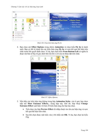 h

ng 5 Làm vi c v i các hi u ứng hoạt cảnh

H nh

Chọn kiểu hi u ứng Fly In

4. B n ch n nút Effect Options trong nhóm Animation và ch n ki u Fly In từ danh
sách. B n có th rê chuột lên các ki u hiệu ng Fly In và xem kết qu th hiện trên
c khi quyế nh ch n. Ví d , b n ch n ki u From Bottom-Left
n sẽ bay từ
i bên trái lên v trí c
t trên slide.

H nh

Effect Options

5. Nếu thấy các ki u hiệu ng không trong hộp Animation Styles còn ít quá, b n ch n
tiếp nút More Entrance Effects... trong hộ
K
, ộp tho i Change
Entrance Effect xuất hiện v
u hiệu ng cho b n l a ch n.


Tích ch n vào hộp Preview Effect r i nhấp chuột vào tên các hiệu ng và xem
kết qu th hiện trên slide.



Sau khi ch
Flip

c một ki u vừa ý thì nhấn nút OK. Ví d , b n ch n l i ki u

Trang 198

 