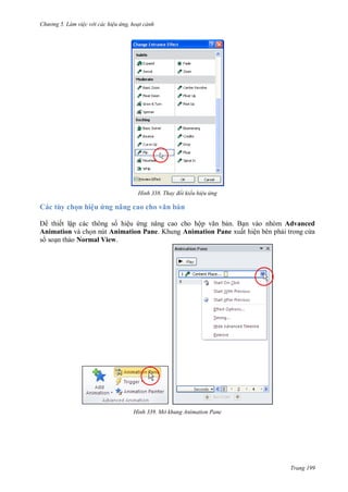 h

ng 5 Làm vi c v i các hi u ứng hoạt cảnh

H nh

Thay đổi kiểu hi u ứng

Các tùy chọn hiệu ứng nâng cao h vă

ản

thiết lập các thông s hiệu ng nâng cao cho hộ
n. B n vào nhóm Advanced
Animation và ch n nút Animation Pane. Khung Animation Pane xuất hiện bên ph i trong c a
s so n th o Normal View.

H nh

Mở khung Animation Pane

Trang 199

 