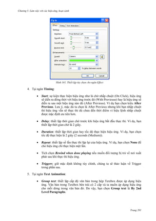 h

ng 5 Làm vi c v i các hi u ứng hoạt cảnh

H nh

4. T

Thiết lập tùy chọn cho ngăn Effect

Timing:


Start: s kiện th c hiện hiệu
sẽ di
ng th i v i hiệu
di n ra sau một hiệu
Previous. L
,
c dù ta ch
thì hiệu ng v n sẽ th
cm
.



Delay: thiết lập th i gian ch
thiết lập th i gian ch là 2 giây.



Duration: thiết lập th i gian hay t
ộ th c hiện hiệu ng. Ví d , b n ch n
t
ộ th c hiện là 2 giây (2 seconds (Medium)).



Repeat: thiết lập s l n th c thi l p l i c a hiệu ng. Ví d , b n ch n None
cho hiệu ng chỉ th c hiện một l n.



Tích ch n Rewind when done playing nếu mu
phát sau khi th c thi hiệu ng.



Triggers: gi m
trong ph n sau.

5. T

nhấp chuột (On Click), hiệu ng
W P
ệu ng sẽ
P
V
b n ch n ki u After
P
n nhấp chuột
ến th
m vì hiệu lệnh nhấp chuột
c khi hiệu ng bắ

u th c thi. Ví d , b n

i

ng b tr về

ất

nh không tùy chỉnh, chúng ta sẽ th o luận về Trigger

Text Animation:


Group text: thiết lập cấ ộ
n trong hộ T
c áp d ng hiệu
ng. V
n trong Textbox bên trái có 2 cấp và ta mu n áp d ng hiệu ng
cho m
. Do vậy, b n ch n Group text là By 2nd
Level Paragraphs.

Trang 201

 
