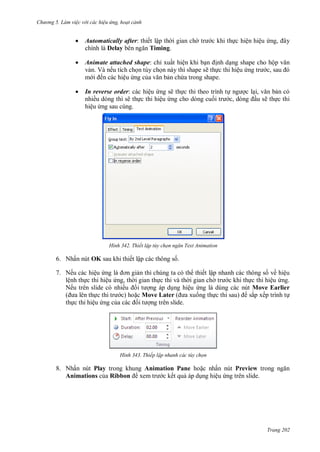 h

ng 5 Làm vi c v i các hi u ứng hoạt cảnh



Automatically after: thiết lập th i gian ch
chính là Delay
Timing.



Animate attached shape: chỉ xuất hiện khi b
nh d ng shape cho hộ
v n. Và nếu tích ch n tùy ch n này thì shape sẽ th c thi hiệu
,
m
ến các hiệu ng c
n ch a trong shape.



In reverse order: các hiệu ng sẽ th c thi theo trình t
nhiều dòng thì sẽ th c thi hiệu ng cho dòng cu
,
hiệu ng sau cùng.

H nh

,

c khi th c hiện hiệu

cl ,
n có
u sẽ th c thi

Thiết lập tùy chọn ngăn Text Animation

6. Nhấn nút OK sau khi thiết lập các thông s .
7. Nếu các hiệu
n thì chúng ta có th thiết lập nhanh các thông s về hiệu
lệnh th c thi hiệu ng, th i gian th c thi và th i gian ch
c khi th c thi hiệu ng.
Nếu trên slide có nhiề
ng áp d ng hiệu ng là dùng các nút Move Earlier
(
c) ho c Move Later
ng th
sắp xếp trình t
th c thi hiệu ng c
ng trên slide.

H nh

Thiếp lập nhanh các tùy chọn

8. Nhấn nút Play trong khung Animation Pane ho c nhấn nút Preview
Animations c a Ribbon
c kết qu áp d ng hiệu ng trên slide.

Trang 202

 