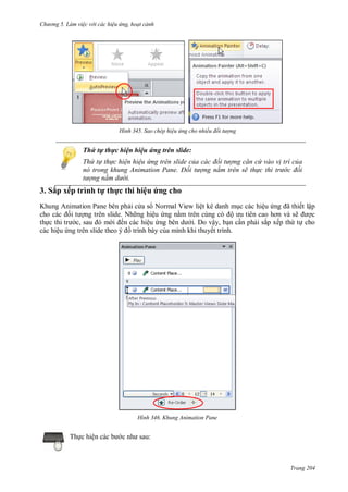 h

ng 5 Làm vi c v i các hi u ứng hoạt cảnh

H nh

Sao chép hi u ứng cho nhiều đối t ợng

Thứ tự thực hiện hiệu ứng trên slide:
Thứ t th c hi n hi u ứng trên slide của các đối t ợng căn cứ vào v trí của
n trong khung Animation ane Đối t ợng nằm trên sẽ th c thi tr c đối
t ợng nằm d i.

3. Sắp xếp trình t th c thi hiệu ứng cho
Khung Animation Pane bên ph i c a s Normal View liệt kê danh m c các hiệu
ã ết lập
ng trên slide. Nh ng hiệu ng n
ộ
ẽ
c
th
c,
ến các hiệu
i. Do vậy, b n c n ph i sắp xếp th t cho
các hiệu
trình bày c a mình khi thuyết trình.

H nh

Th c hiệ

Khung Animation Pane

:

Trang 204

 