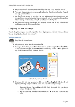 h

ng 5 Làm vi c v i các hi u ứng hoạt cảnh

ã

1. Ch n slide có nhiề

ết lập hiệu ng. Ví d , b n ch n slide s 3.

2. V
Animations, nhóm Advanced Animation ch n lệnh Animation Pane
mở hộp Animation Pane.
3.

4.

sắp xếp th t th c thi hiệu ng cho mộ
Animation Pane và nhấ
tiên ho c nhấ
ng xu
gi
ộ

ng thì ch n hiệu ng c

i
ộ

c thi.

ki m tra l i kết qu c a việc sắp xếp, b n nhấp vào nút Play
thi hiệu ng c
ng trên slide.

c s th c

4. Hiệu ứng cho hình ảnh, shape
Cách áp d ng hiệu ng cho hình nh, clipart hay shape là gi ng nhau, ph n này chúng ta sẽ th c
hành áp d ng hiệu ng cho các hình ở slide 4.

Áp dụng hiệu ứng
:

Th c hiệ
1. Ch

m bên trái trong slide s 4.

2. V
Animations, nhóm Animation và ch n một hiệu ng từ Animation Style.
Ví d , b n ch n ki u Spin từ nhóm Emphasis. Nhấp chuột vào nút Effect Options
tùy ch n thêm cho hiệu ng vừa ch n nếu c n.

H nh

Chọn hi u ứng cho hình

3. Nếu thấy có ít hiệu ng l a ch n thì nhấp vào nút More Emphasis Effects
hộp tho i Change Emphasis Effect. Danh m
ệu ng xuất hiện.

mở



Tích ch n vào hộp Preview Effect r i nhấp chuột vào tên các hiệu ng và xem
kết qu th hiện trên slide.



Sau khi ch
ki u.

c một ki u vừa ý thì nhấn nút OK. Ví d , b

i

Trang 205

 