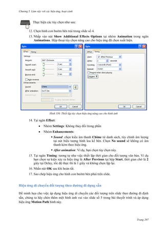 h

ng 5 Làm vi c v i các hi u ứng hoạt cảnh

:

Th c hiện các tùy ch
12. Ch

m bên trái trong slide s 4.

13. Nhấp vào nút Show Additional Effects Options t i nhóm Animation trong
Animations. Hộp tho i tùy ch n nâng cao cho hiệu
ã
n xuất hiện.

H nh

14. T

Thiết lập tùy chọn hi u ứng nâng cao cho hình ảnh

Effect:


Nhóm Settings: K



Nhóm Enhancements:

i trong ph n

 Sound: ch n ki u âm thanh Chime từ danh sách, tùy chỉ
ng
t i nút bi
ng hình loa kế bên. Ch n No sound sẽ không có âm
thanh kèm theo hiệu ng.
 After animation: Ví d , b n ch n tùy ch n này.
15. T
Timing:
ệc thiết lập th
n. Ví d
b n ch n s kiện x y ra hiệu ng là After Previous t i hộp Start, th i gian ch là 2
giây t i Delay, t
ộ th c thi là 1 giây và không ch n l p l i.
16. Nhấn nút OK sau khi hoàn tất.
17. Sao chép hiệu

Hiệu ứng di chuy

ối

m bên ph i trên slide.

ợng theo

d ng sẵn

minh h a cho việc áp d ng hiệu ng di chuy
nh
sẵn, chúng ta hãy chèn thêm một hình nh vui vào slide s 5 trong bài thuyết trình và áp d ng
hiệu ng Motion Path hình này.

Trang 207

 