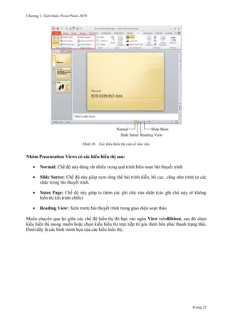 h

ng

Gi i thi u ower oint 010

Normal
Slide Show
Slide Sorter Reading View
H nh

ác kiểu hiển th c a sổ làm vi c

Nhóm Presentation Views có các ki u hi n thị sau:



Slide Sorter:



Notes Page:


M

Normal:

Reading View: X

ế ộ

ất nhiề

biên

ế ộ
thuyết trình.

bài thuyết trình
,

,

ế ộ
ế

ẽ
c bài thuyết trình trong giao diện so n th o
ế ộ

View trênRibbon,
ế

ừ

.

:

Trang 21

 