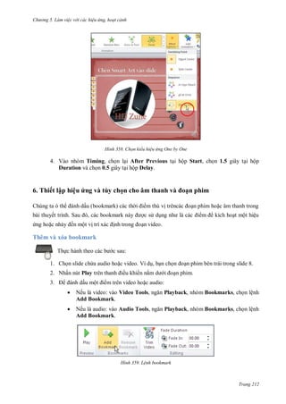 h

ng 5 Làm vi c v i các hi u ứng hoạt cảnh

H nh

Chọn kiểu hi u ứng One by One

4. Vào nhóm Timing, ch n l i After Previous t i hộp Start, ch n 1.5 giây t i hộp
Duration và ch n 0.5 giây t i hộp Delay.

6. Thiết lập hiệu ứng và tùy chọn cho âm thanh v

ạn phim

ấ

Chúng ta
ế

S
ế

,

ộ

ệ

ộ

Thêm và xóa bookmark
Th

c sau:

1. Ch n slide ch a audio ho c video. Ví d , b n ch
2. Nhấn nút Play
ấu mộ

3.

ều khi n n

n phim bên trái trong slide 8.
n phim.

m trên video ho c audio:



Nếu là video: vào Video Tools,
Add Bookmark.

Playback, nhóm Bookmarks, ch n lệnh



Nếu là audio: vào Audio Tools,
Add Bookmark.

Playback, nhóm Bookmarks, ch n lệnh

H nh

L nh bookmark

Trang 212

 