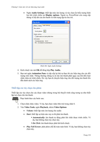 h

ng 5 Làm vi c v i các hi u ứng hoạt cảnh



N
Audio Settings: thiết lập m
ng và tùy ch n ẩn bi
ng hình
loa khi trình chiếu t i Display options. Ngoài ra, PowerPoint còn cung cấp
thông về ộ dài c a âm thanh và tình tr ng tậ
.

H nh

Ngăn Audio Settings

ộp Play Audio.

4. Kích chuột vào nút OK
5. B n mở

Animation Pane và sắp xếp l i th t th c thi các hiệu
i
T
ng chúng ta sẽ
ế
t
slide ch a nó trình chiếu. Do vậy b n di chuy n hiệu
i
ng âm thanh lên
u danh sách các hiệu ng.

Thiết lập các tùy chọn cho phim
Thiết lập các tùy ch
lập tu ch n cho âm thanh.
Th

n video nhúng trong bài thuyế

ết

c sau:

1. Ch n slide ch a video. Ví d , b n ch n video bên trái trong slide 8.
2. Vào Video Tools,

Playback, nhóm Video Options



Volume: thiết lập m



Start: thiết lập s kiện nào x y ra thì phát âm thanh.

ng cho audio

 Automatically: âm thanh t ộ
d , b n không ch n tùy ch n này.
 On Click: âm


c trình chiếu. Ví

c phát khi kích chuột.

Play Full Screen: phát phim chế ộ toàn màn hình. Ví d , b n không ch n tùy
ch n này.
Trang 216

 