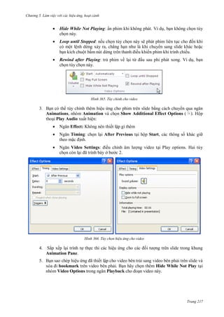 h

ng 5 Làm vi c v i các hi u ứng hoạt cảnh



Hide While Not Playing: ẩn phim khi không phát. Ví d , b n không ch n tùy
ch n này.



Loop until Stopped: nếu ch n tùy ch n này sẽ phát phim liên t
ến khi
có một lệnh dừng x y ra, chẳng h
n sang slide khác ho c
b n kích chuột bấm nút dừ
ều khi n phim khi trình chiếu.



Rewind after Playing: tr phim về l i từ
ch n tùy ch n này.

H nh

u sau phi phát xong. Ví d , b n

Tùy chỉnh cho video

3. B n có th tùy chỉnh thêm hiệu ng cho phim trên slide b ng cách chuy
Animations, nhóm Animation và ch n Show Additional Effect Options (
tho i Play Audio xuất hiện:

). Hộp



N



N
Timing: ch n l i After Previous t i hộp Start, các thông s khác gi
theo m
nh.



N
Video Settings:
ch n còn l ã

Effect: Không nên thiết lập gì thêm

H nh

ều chỉ
ở
c 2.

ng video t i Play options. Hai tùy

Tùy chọn hi u ứng cho video

4. Sắp xếp l i trình t th c thi các hiệu
Animation Pane.

ng trên slide trong khung

5. B n sao chép hiệu
ã ết lập cho video bên trái sang video bên ph i trên slide và
bookmark trên video bên ph i. B n hãy ch n thêm Hide While Not Play t i
nhóm Video Options
Playback
n video này.

Trang 217

 