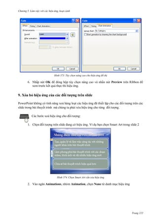 h

ng 5 Làm vi c v i các hi u ứng hoạt cảnh

H nh

Tùy chọn nâng cao cho hi u ứng đồ th

6. Nhấp nút OK
ộp tùy ch n nâng cao và nhấn nút Preview
c kết qu th c thi hiệu ng.

9. Xóa bỏ hiệu ứng của

ố

ợng trên slide

P
P
t các hiệu
ã ết lậ
slide trong bài thuyết trình mà chúng ta ph i xóa hiệu ng cho từ
c xoá hiệu

i

ng trên các
ng.

ng:
ệu ng. Ví d b n ch n Smart Art trong slide 2

1. Ch

H nh

2. V

R

Chọn Smart Art c n xóa hi u ứng

Animations, nhóm Animation, ch n None từ danh m c hiệu ng

Trang 222

 