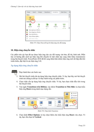 h

ng 5 Làm vi c v i các hi u ứng hoạt cảnh

H nh

Chọn None để loại bỏ hi u ứng cho đối t ợng

10. Hiệu ứng chuy n slide
Các ph n trên các b
ã
c hiệu
ng
,
th , hình nh. Ph n
này sẽ
ng d n cách t o hiệu ng khi chuy n từ một slide này sang slide khác (transitions)
trong bài thuyết trình. P
P
ã
sung thêm khá nhiều hiệu ng m i rất hấp d n khi
trình chiế , c biệt là các hiệu ng 3-D.

Áp dụng hiệu ứng chuy n slide
Th

c sau:

3. Mở bài thuyết trình c n áp d ng hiệu ng chuy n slide. Ví d , b n hãy mở bài thuyết
ã o và th c hành trong các ph
c.
4. Ch n slide c n áp d ng hiệu ng chuy n slide. Ví d , b n ch
bài thuyết trình.

u tiên trong

5. V
Transitions trên Ribbon, vào nhóm Transition to This Slide và ch n ki u
hiệu ng Doors trong danh m c d ng sẵn.

H nh

Chọn kiểu Transition

6. Ch n lệnh Effect Options và tùy ch n thêm cho ki u hiệu ng Doors vừa ch n. Ví
d , b n v n ch n là Vertical.

Trang 223

 