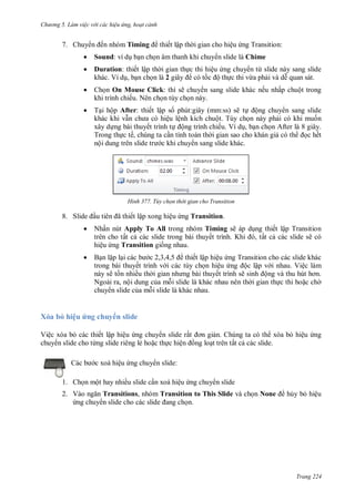 h

ng 5 Làm vi c v i các hi u ứng hoạt cảnh

7. Chuy

ến nhóm Timing

thiết lập th i gian cho hiệu ng Transition:



Sound: ví d b n ch n âm thanh khi chuy n slide là Chime



Duration: thiết lập th i gian th c thi hiệu ng chuy n từ slide này sang slide
khác. Ví d , b n ch n là 2
có t
ộ th c thi vừa ph i và d quan sát.



Ch n On Mouse Click: thì sẽ chuy n sang slide khác nếu nhấp chuột trong
khi trình chiếu. Nên ch n tùy ch n này.



T i hộp After: thiết lập s phút:giây (mm:ss) sẽ t ộng chuy n sang slide
khác khi v
ệu lệnh kích chuột. Tùy ch n này ph i có khi mu n
xây d ng bài thuyết trình t ộng trình chiếu. Ví d , b n ch n After là 8 giây.
Trong th c tế, chúng ta c n tính toán th i gian sao cho khán gi có th
c hết
nộ
c khi chuy n sang slide khác.

H nh

8. S

ã

Tùy chọn thời gian cho Transition

ết lập xong hiệu ng Transition.



Nhấn nút Apply To All trong nhóm Timing sẽ áp d ng thiết lập Transition
trên cho tất c các slide trong bài thuyế
K
, ất c các slide sẽ có
hiệu ng Transition gi ng nhau.



B nl pl
, , ,
thiết lập hiệu ng Transition cho các slide khác
trong bài thuyết trình v i các tùy ch n hiệu
ộc lập v i nhau. Việc làm
này sẽ t n nhiều th
ết trình sẽ
ộ
Ngoài ra, nội dung c a m i slide là khác nhau nên th i gian th c thi ho c ch
chuy n slide c a m i slide là khác nhau.

Xóa bỏ hiệu ứng chuy n slide
Việc xóa b các thiết lập hiệu ng chuy n slide rấ
n. Chúng ta có th xóa b hiệu ng
chuy n slide cho từng slide riêng lẻ ho c th c hiệ
ng lo t trên tất c các slide.
Các

c xoá hiệu ng chuy n slide:

1. Ch n một hay nhiều slide c n xoá hiệu ng chuy n slide
2. V
Transitions, nhóm Transition to This Slide và ch n None
ng chuy
n.

h y b hiệu

Trang 224

 