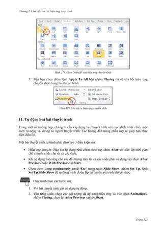 h

ng 5 Làm vi c v i các hi u ứng hoạt cảnh

H nh

Chọn None để xóa hi u ứng chuyển slide

3. Nếu b n ch n thêm lệnh Apply To All bên nhóm Timing thì sẽ xóa hết hiệu ng
chuy n slide trong bài thuyết trình.

H nh

11. T

Xóa tất cả hi u ứng chuyển slide

ộng hoá bài thuyết trình

Trong một s
cách t ộ
hiệ
ề

ng h p, chúng ta c n xây d ng bài thuyết trình v i m
trình chiếu một
i thuyế
ng d n trong ph n này sẽ giúp b n th c

Một bài thuyết trình t hành ph

mb

ều kiện sau:



Hiệu ng chuy n slide khi áp d ng ph i ch n thêm tùy ch n After và thiết lập th i gian
ch chuy n slide cho tất c các slide.



Khi áp d ng hiệu
ng trên tất c các slide ph i s d ng tùy ch n After
Previous ho c With Previous t i Start.



Ch n thêm L
Set Up Slide Show
Th

t

u usly u l ‘Es ’
Slide Show, nhóm Set Up, lệnh
ộng trình chiếu l p l i bài thuyết trình khi kết thúc.
c sau:

1. Mở bài thuyết trình c n áp d ng t

ộng.

2. Vào từng slide, ch
ã
ng hiệu
nhóm Timing, ch n l i After Previous t i hộp Start.

Animations,

Trang 225

 