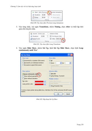 h

ng 5 Làm vi c v i các hi u ứng hoạt cảnh

H nh

Tùy chọn After Previous trong Animations

3. Vào từ
,
gian ch chuy n silde.

Transitions, nhóm Timing, ch n After và thiết lập th i

H nh

4. Vào

Tùy chọn After trong Transitions

Slide Show, nhóm Set Up, lệnh Set Up Slide Show, ch n lệnh Loop
u usly u l ‘Es ’.

H nh

Hộp thoại Set Up Show

Trang 226

 