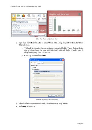 h

ng 5 Làm vi c v i các hi u ứng hoạt cảnh

H nh

Thêm nút l nh vào slide

2. B n ch n hộp Hyperlink to và ch n Other File… ộp tho i Hyperlink to Other
File xuất hiện.


T i Look in:



Ch n tập tin và nhấn nút OK

ế

c ch a tập tin mu n liên kế T
ng tập tin
c v i bài thuyế
thuận tiện cho việc di
chuy n sang máy khác khi báo cáo.

H nh

Hộp thoại Action Settings

3. B n có th tùy ch n thêm âm thanh khi mở tập tin t i Play sound
4. Nhấn OK

hoàn tất.

Trang 235

 