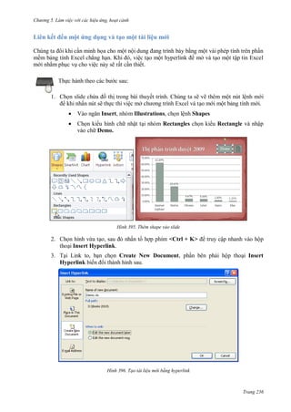 h

L

ng 5 Làm vi c v i các hi u ứng hoạt cảnh

ế

ế

ộ ứ

dụ

v

ạ

ộ
ộ

ề

ẳ
ệ
Th

l ệu

ộ
, ệ
ế

K
ẽ ấ

ộ
ở

ộ

ộ ậ

c sau:

1. Ch n slide ch a
th trong bài thuyết trình. Chúng ta sẽ vẽ thêm một nút lệnh m i
khi nhấn nút sẽ th c thi việc mở
o m i một b ng tính m i.


V



Ch n ki u hình ch nhật t i nhóm Rectangles ch n ki u Rectangle và nhập
vào ch Demo.

Insert, nhóm Illustrations, ch n lệnh Shapes

H nh

2.

ừ
,
Insert Hyperlink.

3. T L
,
Hyperlink ế

Thêm shape vào slide

ấ

<Ctrl + K>

Create New Document,

H nh

ậ nhanh
ộ

ộ
Insert

Tạo tài li u m i bằng hyperlink

Trang 236

 