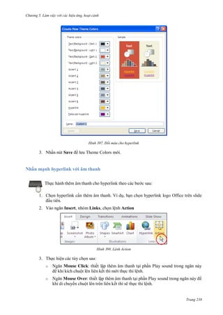 h

ng 5 Làm vi c v i các hi u ứng hoạt cảnh

H nh

T

3. Nhấn nút Save

Nhấ

ạ h hyperlink v

Đổi màu cho hyperlink

â

i.

ha h

Th

c sau:

1. Ch n hyperlink c n thêm âm thanh. Ví d , b n ch n hyperlink logo Office trên slide
u tiên.
2. V

Insert, nhóm Links, ch n lệnh Action

H nh

L nh Action

3. Th c hiện các tùy ch n sau:
o
o

N
N

Mouse Click:
ộ
Mouse Over:
ộ

ế ậ
ế

P
ệ

ế ậ

P
ế

ẽ

ệ

Trang 238

 
