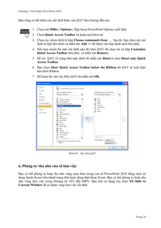 h

ng

Gi i thi u ower oint 010

ệ

Q T theo

Office | Options Hộ

1.

:

P

P

O

ấ

ệ

2. Ch n Quick Access Toolbar ừ
ệ

3.
ệ

ừ ộ

ừ ộ Choose commands from … S
ấ
Add >>
ộ

4. Nế
ộ
Quick Access Toolbar
5.

ệ

Q T
Remove.

ấ

QAT ề
Access Toolbar.

ấ

ừ ộ Customize

Resetvà ch n Reset only Quick

6.

Show Quick Access Toolbar below the Ribbon
R

7.

ấ

ệ

ế QAT

ấ

H nh

6. Ph

,

QAT ẽ

ấ

ệ

OK.

Tùy biến QAT

hu hỏ c a s làm việc
P
Z

ệ
Current Window

ộ
ừ

ế
ệ

P

10

Z
Fit Slide to

ấ

Trang 24

 