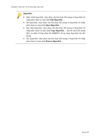 h

ng 5 Làm vi c v i các hi u ứng hoạt cảnh

Hyperlink:






Hi u chỉnh hyperlink chọn đoạn văn bản ho c đối t ợng c hyperlink rồi
nhấp phải chuột và chọn l nh Edit Hyperlink
Mở hyperlink: chọn đoạn văn bản ho c đối t ợng c hyperlink rồi nhấp
phải chuột và chọn l nh Open Hyperlink
Sao chép hyperlink: chọn đoạn văn bản ho c đối t ợng c hyperlink rồi
nhấp phải chuột và chọn l nh Copy Hyperlink
Sau đ chọn đối t ợng
khác và nhấn tổ hợp phím tắt <Ctrl+V> để áp d ng hyperlink cho đối
t ợng.
X a hyperlink chọn đoạn văn bản ho c đối t ợng c hyperlink rồi nhấp
phải chuột và chọn l nh Remove Hyperlink

Trang 240

 