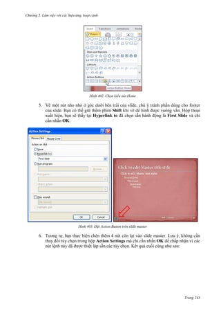h

ng 5 Làm vi c v i các hi u ứng hoạt cảnh

H nh

Chọn kiểu nút Home

5. Vẽ một nút nho nh ở
i bên trái c a slide, chú ý tránh ph n dùng cho footer
c a slide. B n có th gi thêm phím Shift khi vẽ
c vuông vắn. Hộp tho i
xuất hiện, b n sẽ thấy t i Hyperlink to ã
n sẵ
ộng là First Slide và chỉ
c n nhấn OK.

H nh

Đ t Action Button trên slide master

6. T

, b n th c hiện chèn thêm 4 nút còn l
L
,
n
i tùy ch n trong hộp Action Settings mà chỉ c n nhấn OK chấp nhận vì các
nút lệ
ã
c thiết lập sẵn các tùy ch n. Kết qu cu
:

Trang 243

 