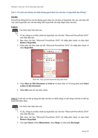 h

ng 5 Làm vi c v i các hi u ứng hoạt cảnh

Câu 3. Có cách nào không cho hiệu đường gạch dưới của văn bản có hyperlink hay không?
Trả l i:
PowerPoint không h tr xóa b
ng g ch chân c
n có hyperlink. Do vậy, nên thay thế
việ
n b ng chèn hyperlink cho hộp shape ch
n.
Cách 1:
:

c th c hiệ

1. Ví d , chúng ta sẽ ều chỉnh l i hyperlink c
u tiên.
2. B n ch
“M
P
P
Remove Hyperlink.
3. Ch n hộ
n ch a t
ề “M
P
ch n Hyperlink...

H nh

“M
”

P

P

”

i nhấp ph i chuột và ch n lệnh

P

”

i nhấp ph i chuột và

Trug cập l nh Hyperlink bằng phải chuột

4. Ch n Place in This Document t i Link to và ch n slide s 10 trong danh sách Select
a place in this document.
5. Nhấn OK hoàn tất việ

ều chỉnh.

Cách 2: Cách này có th áp d ng khi hộ
hyperlink khác nhau.

ều chỉnh l i hyperlink c

2. B n ch
“M
Remove Hyperlink.
3. V

n có th t o

:

c th c hiệ
1. Ví d , chúng ta sẽ
u tiên.

n có nhiều dòng và m i dòng

P

P

“M
”

P

P

”

i nhấp ph i chuột và ch n lệnh

Insert, nhóm Illustrations, ch n Shape và ch n ki u Rectangle.

Trang 245

 