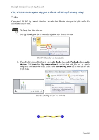 h

ng 5 Làm vi c v i các hi u ứng hoạt cảnh

Câu 5. Có cách nào cho một bản nhạc phát từ đầu đến cuối bài thuyết trình hay không?
Trả l i:
Chúng ta có th thiết lập cho một b n nh
cu i bài bài thuyết trình.

phát từ

ến

:

c th c hiệ

1. Mở tập tin QA.pptx lên và chèn vào một b n nh c ở

H nh

u tiên.

Chèn nhạc vào slide đ u tiên

2. Ch n lên bi
ng hình loa và vào Audio Tools, ch
Playback, nhóm Audio
Options. T i Start ch n Play across slides
cho bài nh c phát liên t c khi chuy n
sang slide khác khi trình chiếu. Ch n thêm Hide During Show
ẩn hình cái loa khi
trình chiếu.

H nh

Thiết lập t y chọn cho âm thanh

Trang 248

 