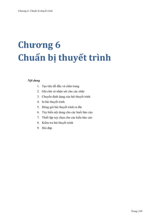 h

ng 6

huẩn b thuyết trình

Chương 6
Chuẩn bị thuyết trình
Nội dung
1. T

ề

u và chân trang

2. Ghi chú và nhận xét cho các slide
3. Chuy

nh d ng c a bài thuyết trình

4. In bài thuyết trình
5.

ế

6. Tùy biến nội dung cho các bu i báo cáo
7. Thiết lập tu ch n cho các ki u báo cáo
8. Ki m tra bài thuyết trình
9. H

Trang 249

 