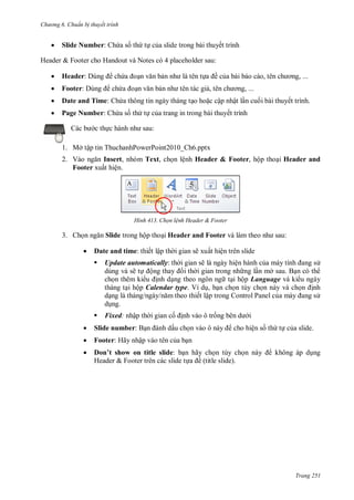 h

ng 6



huẩn b thuyết trình

Slide Number: Ch a s th t c a slide trong bài thuyết trình

Header & Footer cho Handout và Notes có 4 placeholder sau:


Header:



Footer:



Date and Time: Ch a thông tin ngày tháng t o ho c cập nhật l n cu i bài thuyết trình.



Page Number: Ch a s th t c a trang in trong bài thuyết trình

ềc

ch

,

,

ch

,

,

:

c th

1. Mở tập tin ThuchanhPowerPoint2010_Ch6.pptx
2. V
Insert, nhóm Text, ch n lệnh Header & Footer, hộp tho i Header and
Footer xuất hiện.

H nh

3. Ch

Chọn l nh Header & Footer

:

Slide trong hộp tho i Header and Footer


Date and time:


ế ậ

ẽ

ấ
ẽ

Update automatically:
ẽ
ộ

ệ
ệ

ở
ộ Language và ki u ngày
tháng t i hộp Calendar type. Ví d , b n ch n tùy ch n này và ch
nh
d
ết lập trong Control Panel c
d ng.


Fixed:

ậ

c

nh

ô tr

i



Slide number: B



Footer: Hãy nhập vào tên c a b n



D ’ sh w
l sl d : b n hãy ch n tùy ch
Header & Footer trên các slide t
ề (title slide).

ấu ch

cho hiện s th t c a slide.

không áp d ng

Trang 251

 