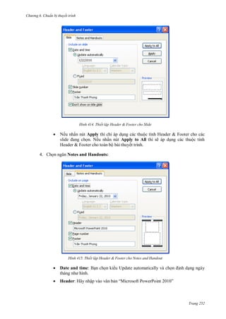 h

ng 6

huẩn b thuyết trình

H nh



4. Ch

Thiết lập Header & Footer cho Slide

Nếu nhấn nút Apply
ỉ
ộ
H
n. Nếu nhấn nút Apply to All thì sẽ
H
&F
ộ
ết trình.

&F
ộ

Notes and Handouts:

H nh

Thiết lập Header & Footer cho Notes and Handout



Date and time: B n ch n ki u Update automatically và ch



Header: Hãy nhậ

“M

P

P

nh d ng ngày
”

Trang 252

 
