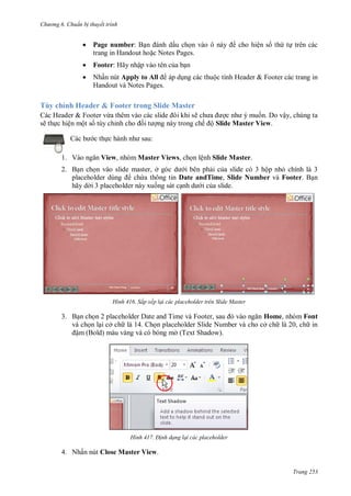 h

ng 6

huẩn b thuyết trình



Page number: B
ấu ch
trang in Handout ho c Notes Pages.



Footer: Hãy nhập vào tên c a b n



Nhấn nút Apply to All
Handout và Notes Pages.

cho hiện s th t trên các

ộ

H

&F

các trang in

Tùy chỉnh Header & Footer trong Slide Master
ẽ
n. Do vậy, chúng ta
ng này trong chế ộ Slide Master View.

Các Header & Footer vừ
sẽ th c hiện một s tùy chỉ
:

c th
1. V

View, nhóm Master Views, ch n lệnh Slide Master.

2. B n ch n vào slide master, ở
i bên ph i c a slide có 3 hộp nh chính là 3
ch a thông tin Date andTime, Slide Number và Footer. B n
hãy d i 3 placeholder này xu ng sát c
i c a slide.

H nh

Sắp xếp lại các placeholder trên Slide Master

3. B n ch
T
F
,
Home, nhóm Font
và ch n l i cở ch là 14. Ch n placeholder Slide Number và cho cở ch là 20, ch in
ậm (Bold) màu vàng và có bóng m (Text Shadow).

H nh

Đ nh dạng lại các placeholder

4. Nhấn nút Close Master View.
Trang 253

 