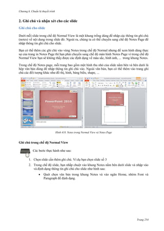 h

ng 6

huẩn b thuyết trình

2. Ghi chú và nhận xét cho các slide
Ghi chú cho slide
i m i slide trong chế ộ Normal View là một khung tr
(notes) về nộ
N
,
nhập thông tin ghi chú cho slide.

nhập các thông tin ghi chú
chuy n sang chế ộ N
P

B n có th thêm các ghi chú vào vùng Notes trong chế ộ N
xem hình dáng th c
s c a trang in Notes Page thì b n ph i chuy n sang chế ộ màn hình Notes Page vì trong chế ộ
Normal View b n sẽ không thấ
nh d ng về màu sắc, hình nh, ... trong khung Notes.
Trong chế ộ Notes page, m i trang bao g m một hình thu nh c a slide n
i là
hộ
nhậ
N
n, b n có th thêm vào trang ghi
th , hình, b ng bi u, shape, ...

H nh

Notes trong Normal View và Notes Page

Ghi chú trong chế ộ Normal View
c th

:

1. Ch n slide c n thêm ghi chú. Ví d b n ch n slide s 3
2. Trong chế ộ slide, b n nhấp chuột vào khung Notes n
nh d
:


Quét ch
P

N

i slide và nhập vào
H

,

F

nh d ng.

Trang 254

 