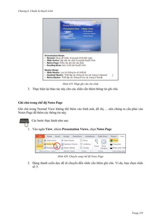 h

ng 6

huẩn b thuyết trình

H nh

Nhập ghi chú cho slide

3. Th c hiện l i thao tác này cho các slide c n thêm thông tin ghi chú.

Ghi chú trong chế ộ Notes Page
Ghi chú trong Normal View không th thêm vào hình
N
P
thêm các thông tin này.

th , ... nên chúng ta c n ph i vào

:

c th
1. V

,

View, nhóm Presentation Views, ch n Notes Page

H nh

2. Dùng thanh cu n d
s 3.

Chuyển sang chế độ Notes Page

di chuy

ến slide c n thêm ghi chú. Ví d , b n ch n slide

Trang 255

 