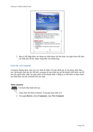 h

ng 6

huẩn b thuyết trình

3. B n có th nhậ
, nh d
n ho
các hình
,
th , shape, b ng bi u vào trong trang.

I

chèn

,

,

Làm việc v i Comment
ậ

Comment
ế

,
ậ
ề
comment trên các slide.

sao chép ho

ề ộ
ế
ế

ệ

ỉ ,

Thêm comment
c th

:

1. Ch n slide c n thêm comment. Ví d b n ch n slide s 8
2. V

Review, nhóm Comments, ch n New Comment

Trang 256

 