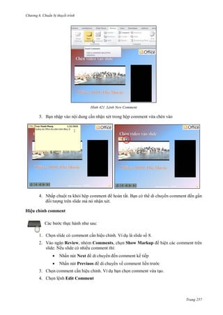 h

ng 6

huẩn b thuyết trình

H nh

L nh New Comment

3. B n nhập vào nội dung c n nhận xét trong hộp comment vừa chèn vào

4. Nhấp chuột ra kh i hộ
hoàn tất. B n có th di chuy
ng trên slide mà nó nhận xét.

ến g n

Hiệu chỉnh comment
:

c th

1. Ch n slide có comment c n hiệu chỉnh. Ví d là slide s 8.
2. V
Review, nhóm Comments, ch n Show Markup
slide. Nếu slide có nhiều comment thì:


Nhấn nút Next



Nhấn nút Previuos

di chuy

hiện các comment trên

ến comment kế tiếp

di chuy n về comment liề

c

3. Ch n comment c n hiệu chỉnh. Ví d b n ch n comment vừa t o.
4. Ch n lệnh Edit Comment

Trang 257

 