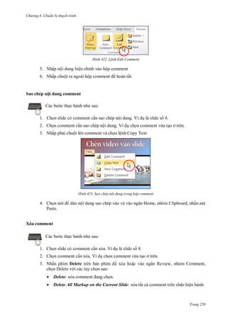 h

ng 6

huẩn b thuyết trình

H nh

L nh Edit Comment

5. Nhập nội dung hiệu chỉnh vào hộp comment
6. Nhấp chuột ra ngoài hộ

Sa

hé

hoàn tất.

ộ du
:

c th

1. Ch n slide có comment c n sao chép nội dung. Ví d là slide s 8.
2. Ch n comment c n sao chép nội dung, Ví d ch n comment vừa t o ở trên.
3. Nhấp ph i chuột lên comment và ch n lệnh Copy Text

H nh

4. Ch n n
Paste.

Sao chép nội dung trong hộp comment

H

dán nội dung sao chép vào

,

,

ấn nút

Xóa comment
c th

:

1. Ch n slide có comment c n xóa. Ví d là slide s 8.
2. Ch n comment c n xóa. Ví d ch n comment vừa t o ở trên.
3. Nhấn phím Delete
ch n Delete v i các tùy ch n sau:

R

xóa ho



Delete:



Delete All Markup on the Current Slide:

, nhóm Comment,

ấ

ệ

Trang 258

 