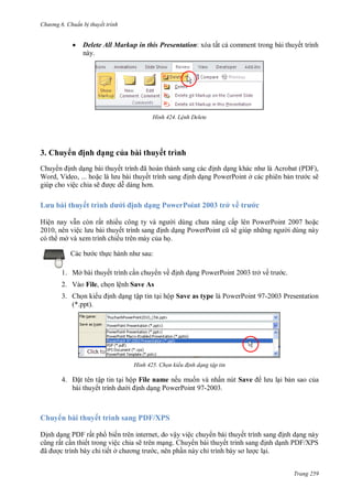 h

ng 6

huẩn b thuyết trình



H nh

3. Chuy

ế

L nh Delete

ịnh dạng của bài thuyết trình

Chuy
nh d ng bài thuyế
Word, Video, ... ho
giúp cho việc chia sẽ
cd

L u

ấ

Delete All Markup in this Presentation:

huyế

ì hd

ã
ế

nh d
nh d ng PowerPoint ở các phiên b

ịnh dạng PowerPoint 2003 trở về

Hiện nay v n còn rất nhiề
2010, nên việ
bài thuyế
nh d
có th mở và xem trình chiếu trên máy c a h .

P

P

P F,
c sẽ

c

ấp lên PowerPoint 2007 ho c
ẽ giúp nh
i dùng này

:

c th

1. Mở bài thuyết trình c n chuy n về

nh d ng PowerPoint 2003 trở về

c.

2. Vào File, ch n lệnh Save As
3. Ch n ki
(*.ppt).

nh d ng tập tin t i hộp Save as type là PowerPoint 97-2003 Presentation

H nh

4.

Chọn kiểu đ nh dạng tập tin

t tên tập tin t i hộp File name nếu mu n và nhấn nút Save
bài thuyết trình
nh d ng PowerPoint 97-2003.

i b n sao c a

Chuy n bài thuyết trình sang PDF/XPS
nh d ng PDF rất ph biến trên internet, do vậy việc chuy n bài thuyế
ất c n thiết trong việc chia sẽ trên m ng. Chuy n bài thuyế
ã
c trình bày chi tiết ở
c, nên ph n này chỉ

nh d ng này
nh d nh PDF/XPS
c l i.
Trang 259

 