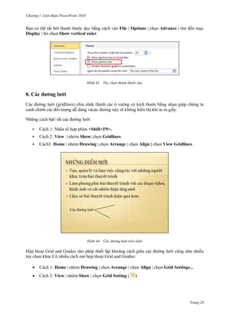 h

ng

Gi i thi u ower oint 010

ắ

File | Options |

Display |

Advance |

ế

Show vertical ruler.

H nh

T y chọn thanh th

c dọc

l

8.

(gridlines)
ỉ
Nh ng c

ẽ
ậ

ắ

:



Cách 1: N ấ



Cách 2: View |

Show|



Cách3: Home |

Drawing |

<Shift+F9>.

H nh

Hộ

hi n th khi in ra giấy.

Grid and Guides cho phép
.
ề
ở ộ


Cách 1: Home |



Cách 2: View | nhóm Show

Drawing |

Gridlines.
Arrange |

ác đ ờng l

Align |

View Gridlines.

i tr n slide

ế ậ
Grid and Guides:
Arrange |
Grid Setting (

ề

Align |

Grid Settings...

)

Trang 26

 