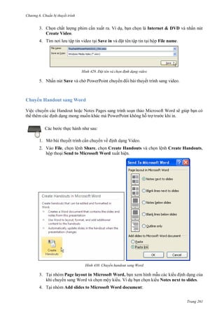h

ng 6

huẩn b thuyết trình

3. Ch n chấ
ng phim c n xuất ra. Ví d , b n ch n là Internet & DVD và nhấn nút
Create Video.
4. T

ập tin video t i Save in

H nh

t tên tập tin t i hộp File name.

Đ t tên và chọn đ nh dạng video

5. Nhấn nút Save và ch PowerPoint chuy

huy
Vệ

i bài thuyết trình sang video.

Handout sang Word
H

N

P
P

trình so n th o Microsoft W
P

ẽ

:

c th

1. Mở bài thuyết trình c n chuy n về

nh d ng Video.

2. Vào File, ch n lệnh Share, ch n Create Handouts và ch n lệnh Create Handouts,
hộp tho i Send to Microsoft Word xuất hiện.

H nh

Chuyển handout sang Word

3. T i nhóm Page layout in Microsoft Word, b n xem hình m u các ki
nh d ng c a
khi chuy n sang Word và ch n mộy ki u. Ví d b n ch n ki u Notes next to slides.
4. T i nhóm Add slides to Microsoft Word document:
Trang 261

 